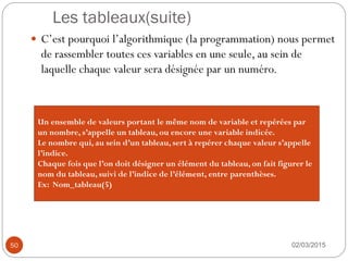 Les tableaux(suite)
02/03/2015
50
 C’est pourquoi l’algorithmique (la programmation) nous permet
de rassembler toutes ces variables en une seule, au sein de
laquelle chaque valeur sera désignée par un numéro.
Un ensemble de valeurs portant le même nom de variable et repérées par
un nombre, s’appelle un tableau, ou encore une variable indicée.
Le nombre qui, au sein d’un tableau, sert à repérer chaque valeur s’appelle
l’indice.
Chaque fois que l’on doit désigner un élément du tableau, on fait figurer le
nom du tableau, suivi de l’indice de l’élément, entre parenthèses.
Ex: Nom_tableau(5)
 