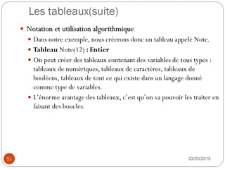 Les tableaux(suite)
02/03/2015
51
 Notation et utilisation algorithmique
 Dans notre exemple, nous créerons donc un tableau appelé Note.
 Tableau Note(12) : Entier
 On peut créer des tableaux contenant des variables de tous types :
tableaux de numériques, tableaux de caractères, tableaux de
booléens, tableaux de tout ce qui existe dans un langage donné
comme type de variables.
 L’énorme avantage des tableaux, c’est qu’on va pouvoir les traiter en
faisant des boucles.
 