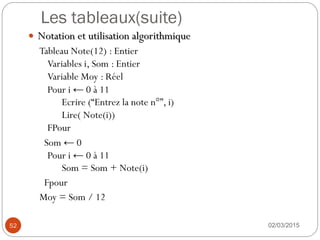 Les tableaux(suite)
02/03/2015
52
 Notation et utilisation algorithmique
Tableau Note(12) : Entier
Variables i, Som : Entier
Variable Moy : Réel
Pour i ← 0 à 11
Ecrire (“Entrez la note n°”, i)
Lire( Note(i))
FPour
Som ← 0
Pour i ← 0 à 11
Som = Som + Note(i)
Fpour
Moy = Som / 12
 