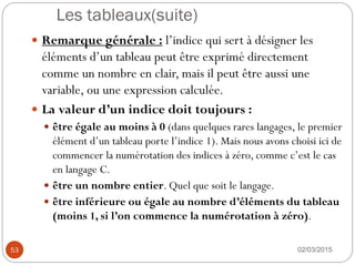 Les tableaux(suite)
02/03/2015
53
 Remarque générale : l’indice qui sert à désigner les
éléments d’un tableau peut être exprimé directement
comme un nombre en clair, mais il peut être aussi une
variable, ou une expression calculée.
 La valeur d’un indice doit toujours :
 être égale au moins à 0 (dans quelques rares langages, le premier
élément d’un tableau porte l’indice 1). Mais nous avons choisi ici de
commencer la numérotation des indices à zéro, comme c’est le cas
en langage C.
 être un nombre entier. Quel que soit le langage.
 être inférieure ou égale au nombre d’éléments du tableau
(moins 1, si l’on commence la numérotation à zéro).
 