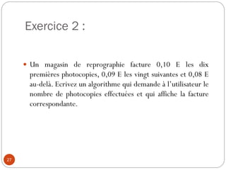 Exercice 2 :
27
 Un magasin de reprographie facture 0,10 E les dix
premières photocopies, 0,09 E les vingt suivantes et 0,08 E
au-delà. Ecrivez un algorithme qui demande à l’utilisateur le
nombre de photocopies effectuées et qui affiche la facture
correspondante.
 