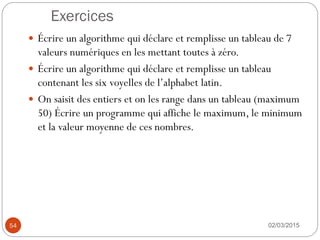 Exercices
02/03/2015
54
 Écrire un algorithme qui déclare et remplisse un tableau de 7
valeurs numériques en les mettant toutes à zéro.
 Écrire un algorithme qui déclare et remplisse un tableau
contenant les six voyelles de l’alphabet latin.
 On saisit des entiers et on les range dans un tableau (maximum
50) Écrire un programme qui affiche le maximum, le minimum
et la valeur moyenne de ces nombres.
 
