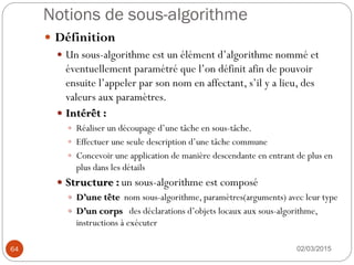 Notions de sous-algorithme
02/03/2015
64
 Définition
 Un sous-algorithme est un élément d’algorithme nommé et
éventuellement paramétré que l’on définit afin de pouvoir
ensuite l’appeler par son nom en affectant, s’il y a lieu, des
valeurs aux paramètres.
 Intérêt :
 Réaliser un découpage d’une tâche en sous-tâche.
 Effectuer une seule description d’une tâche commune
 Concevoir une application de manière descendante en entrant de plus en
plus dans les détails
 Structure : un sous-algorithme est composé
 D’une tête nom sous-algorithme, paramètres(arguments) avec leur type
 D’un corps des déclarations d’objets locaux aux sous-algorithme,
instructions à exécuter
 