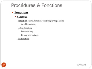 Procédures & Fonctions
02/03/2015
67
 Fonctions
 Syntaxe
Fonction nom_fonction(var:type;var:type):type
Variable interne;
Début fonction
Instructions;
Retourner variable;
Fin fonction
 