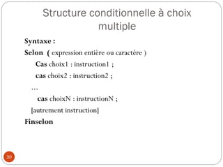 Structure conditionnelle à choix
multiple
30
Syntaxe :
Selon ( expression entière ou caractère )
Cas choix1 : instruction1 ;
cas choix2 : instruction2 ;
...
cas choixN : instructionN ;
[autrement instruction]
Finselon
 