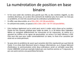 La numérotation de position en base
binaire
• Si l’on veut coder des nombres plus grands que 256, ou des nombres négatifs, ou des
nombres décimaux, on va donc être contraint de mobiliser plus d’un octet. Ce n’est pas
un problème, et c’est très souvent que les ordinateurs procèdent ainsi.
• En effet, avec deux octets, on a 256 x 256 = 65 536 possibilités.
• En utilisant trois octets, on passe à 256 x 256 x 256 = 16 777 216 possibilités.
• Cela implique également qu’un octet peut servir à coder autre chose qu’un nombre :
l’octet est très souvent employé pour coder du texte. Il y a 26 lettres dans l’alphabet.
Même en comptant différemment les minuscules et les majuscules, et même en y
ajoutant les chiffres et les signes de ponctuation, on arrive à un total inférieur à 256.
Cela veut dire que pour coder convenablement un texte, le choix d’un caractère par
octet est un choix pertinent.
• Se pose alors le problème de savoir quel caractère doit être représenté par quel état de
l’octet. Si ce choix était librement laissé à chaque informaticien, ou à chaque fabricant
d’ordinateur, la communication entre deux ordinateurs serait un véritable casse-tête.
L’octet 10001001 serait par exemple traduit par une machine comme un T majuscule, et
par une autre comme une parenthèse fermante.
 