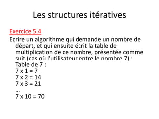 Les structures itératives
Exercice 5.4
Ecrire un algorithme qui demande un nombre de
départ, et qui ensuite écrit la table de
multiplication de ce nombre, présentée comme
suit (cas où l'utilisateur entre le nombre 7) :
Table de 7 :
7 x 1 = 7
7 x 2 = 14
7 x 3 = 21
…
7 x 10 = 70
 