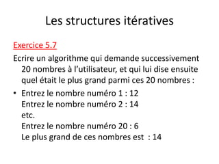 Les structures itératives
Exercice 5.7
Ecrire un algorithme qui demande successivement
20 nombres à l’utilisateur, et qui lui dise ensuite
quel était le plus grand parmi ces 20 nombres :
• Entrez le nombre numéro 1 : 12
Entrez le nombre numéro 2 : 14
etc.
Entrez le nombre numéro 20 : 6
Le plus grand de ces nombres est : 14
 
