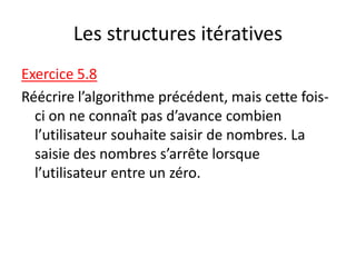 Les structures itératives
Exercice 5.8
Réécrire l’algorithme précédent, mais cette fois-
ci on ne connaît pas d’avance combien
l’utilisateur souhaite saisir de nombres. La
saisie des nombres s’arrête lorsque
l’utilisateur entre un zéro.
 
