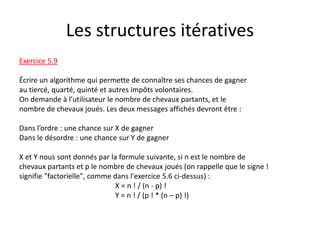 Les structures itératives
Exercice 5.9
Écrire un algorithme qui permette de connaître ses chances de gagner
au tiercé, quarté, quinté et autres impôts volontaires.
On demande à l’utilisateur le nombre de chevaux partants, et le
nombre de chevaux joués. Les deux messages affichés devront être :
Dans l’ordre : une chance sur X de gagner
Dans le désordre : une chance sur Y de gagner
X et Y nous sont donnés par la formule suivante, si n est le nombre de
chevaux partants et p le nombre de chevaux joués (on rappelle que le signe !
signifie "factorielle", comme dans l'exercice 5.6 ci-dessus) :
X = n ! / (n - p) !
Y = n ! / (p ! * (n – p) !)
 
