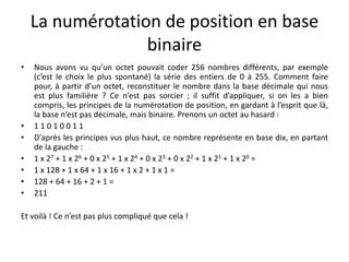 La numérotation de position en base
binaire
• Nous avons vu qu’un octet pouvait coder 256 nombres différents, par exemple
(c’est le choix le plus spontané) la série des entiers de 0 à 255. Comment faire
pour, à partir d’un octet, reconstituer le nombre dans la base décimale qui nous
est plus familière ? Ce n’est pas sorcier ; il suffit d’appliquer, si on les a bien
compris, les principes de la numérotation de position, en gardant à l’esprit que là,
la base n’est pas décimale, mais binaire. Prenons un octet au hasard :
• 1 1 0 1 0 0 1 1
• D'après les principes vus plus haut, ce nombre représente en base dix, en partant
de la gauche :
• 1 x 27 + 1 x 26 + 0 x 25 + 1 x 24 + 0 x 23 + 0 x 22 + 1 x 21 + 1 x 20 =
• 1 x 128 + 1 x 64 + 1 x 16 + 1 x 2 + 1 x 1 =
• 128 + 64 + 16 + 2 + 1 =
• 211
Et voilà ! Ce n’est pas plus compliqué que cela !
 