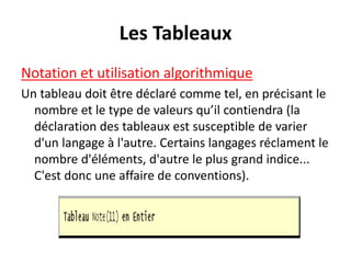 Les Tableaux
Notation et utilisation algorithmique
Un tableau doit être déclaré comme tel, en précisant le
nombre et le type de valeurs qu’il contiendra (la
déclaration des tableaux est susceptible de varier
d'un langage à l'autre. Certains langages réclament le
nombre d'éléments, d'autre le plus grand indice...
C'est donc une affaire de conventions).
 