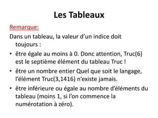 Les Tableaux
Remarque:
Dans un tableau, la valeur d’un indice doit
toujours :
• être égale au moins à 0. Donc attention, Truc(6)
est le septième élément du tableau Truc !
• être un nombre entier Quel que soit le langage,
l’élément Truc(3,1416) n’existe jamais.
• être inférieure ou égale au nombre d’éléments du
tableau (moins 1, si l’on commence la
numérotation à zéro).
 