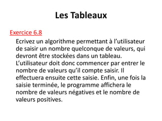 Les Tableaux
Exercice 6.8
Ecrivez un algorithme permettant à l’utilisateur
de saisir un nombre quelconque de valeurs, qui
devront être stockées dans un tableau.
L’utilisateur doit donc commencer par entrer le
nombre de valeurs qu’il compte saisir. Il
effectuera ensuite cette saisie. Enfin, une fois la
saisie terminée, le programme affichera le
nombre de valeurs négatives et le nombre de
valeurs positives.
 