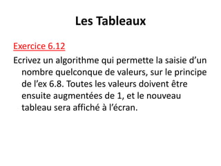 Les Tableaux
Exercice 6.12
Ecrivez un algorithme qui permette la saisie d’un
nombre quelconque de valeurs, sur le principe
de l’ex 6.8. Toutes les valeurs doivent être
ensuite augmentées de 1, et le nouveau
tableau sera affiché à l’écran.
 