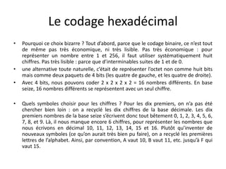 Le codage hexadécimal
• Pourquoi ce choix bizarre ? Tout d’abord, parce que le codage binaire, ce n’est tout
de même pas très économique, ni très lisible. Pas très économique : pour
représenter un nombre entre 1 et 256, il faut utiliser systématiquement huit
chiffres. Pas très lisible : parce que d’interminables suites de 1 et de 0.
• une alternative toute naturelle, c’était de représenter l’octet non comme huit bits
mais comme deux paquets de 4 bits (les quatre de gauche, et les quatre de droite).
• Avec 4 bits, nous pouvons coder 2 x 2 x 2 x 2 = 16 nombres différents. En base
seize, 16 nombres différents se représentent avec un seul chiffre.
• Quels symboles choisir pour les chiffres ? Pour les dix premiers, on n’a pas été
chercher bien loin : on a recyclé les dix chiffres de la base décimale. Les dix
premiers nombres de la base seize s’écrivent donc tout bêtement 0, 1, 2, 3, 4, 5, 6,
7, 8, et 9. Là, il nous manque encore 6 chiffres, pour représenter les nombres que
nous écrivons en décimal 10, 11, 12, 13, 14, 15 et 16. Plutôt qu’inventer de
nouveaux symboles (ce qu’on aurait très bien pu faire), on a recyclé les premières
lettres de l’alphabet. Ainsi, par convention, A vaut 10, B vaut 11, etc. jusqu’à F qui
vaut 15.
 