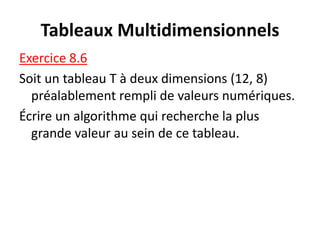 Tableaux Multidimensionnels
Exercice 8.6
Soit un tableau T à deux dimensions (12, 8)
préalablement rempli de valeurs numériques.
Écrire un algorithme qui recherche la plus
grande valeur au sein de ce tableau.
 