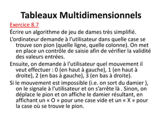 Tableaux Multidimensionnels
Exercice 8.7
Écrire un algorithme de jeu de dames très simplifié.
L’ordinateur demande à l’utilisateur dans quelle case se
trouve son pion (quelle ligne, quelle colonne). On met
en place un contrôle de saisie afin de vérifier la validité
des valeurs entrées.
Ensuite, on demande à l’utilisateur quel mouvement il
veut effectuer : 0 (en haut à gauche), 1 (en haut à
droite), 2 (en bas à gauche), 3 (en bas à droite).
Si le mouvement est impossible (i.e. on sort du damier ),
on le signale à l’utilisateur et on s’arrête là . Sinon, on
déplace le pion et on affiche le damier résultant, en
affichant un « O » pour une case vide et un « X » pour
la case où se trouve le pion.
 
