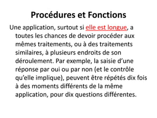 Procédures et Fonctions
Une application, surtout si elle est longue, a
toutes les chances de devoir procéder aux
mêmes traitements, ou à des traitements
similaires, à plusieurs endroits de son
déroulement. Par exemple, la saisie d’une
réponse par oui ou par non (et le contrôle
qu’elle implique), peuvent être répétés dix fois
à des moments différents de la même
application, pour dix questions différentes.
 