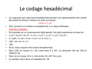 Le codage hexadécimal
• on s’aperçoit que cette base hexadécimale permet une représentation très simple
des octets du binaire. Prenons un octet au hasard :
1 0 0 1 1 1 1 0
• Pour convertir ce nombre en hexadécimal, il y a deux méthodes :
Première méthode :
• On retombe sur un raisonnement déjà abordé. Cet octet représente en base dix :
• 1 x 27 + 0 x 26 + 0 x 25 + 1 x 24 + 1 x 23 + 1 x 22 + 1 x 21 + 0 x 20 =
• 1 x 128 + 1 x 16 + 1 x 8 + 1 x 4 + 1 x 2 + 0 x 1 =
• 128 + 16 + 8 + 4 + 2 =
• 158
• De là, il faut repartir vers la base hexadécimale.
• Dans 158, on trouve 9 x 16, c’est-à-dire 9 x 161. Je retranche 144 de 158 et
j’obtiens 14.
• Dans 14, on trouve 14 x 1, c’est-à-dire 14 x 160. On y est.
• Le nombre s’écrit donc en hexadécimal : 9E
 