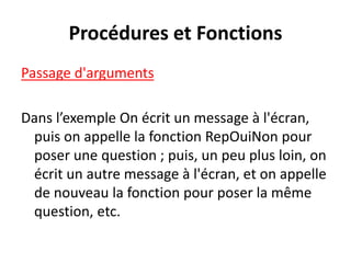 Procédures et Fonctions
Passage d'arguments
Dans l’exemple On écrit un message à l'écran,
puis on appelle la fonction RepOuiNon pour
poser une question ; puis, un peu plus loin, on
écrit un autre message à l'écran, et on appelle
de nouveau la fonction pour poser la même
question, etc.
 