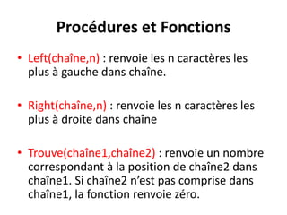 Procédures et Fonctions
• Left(chaîne,n) : renvoie les n caractères les
plus à gauche dans chaîne.
• Right(chaîne,n) : renvoie les n caractères les
plus à droite dans chaîne
• Trouve(chaîne1,chaîne2) : renvoie un nombre
correspondant à la position de chaîne2 dans
chaîne1. Si chaîne2 n’est pas comprise dans
chaîne1, la fonction renvoie zéro.
 