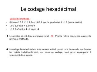 Le codage hexadécimal
Deuxième méthode :
• Divisons 1 0 0 1 1 1 1 0 en 1 0 0 1 (partie gauche) et 1 1 1 0 (partie droite).
• 1 0 0 1, c’est 8 + 1, donc 9
• 1 1 1 0, c’est 8 + 4 + 2 donc 14
 Le nombre s’écrit donc en hexadécimal : 9E. C’est la même conclusion qu’avec la
première méthode.
 Le codage hexadécimal est très souvent utilisé quand on a besoin de représenter
les octets individuellement, car dans ce codage, tout octet correspond à
seulement deux signes.
 