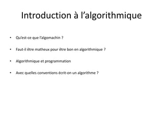Introduction à l’algorithmique
• Qu’est-ce que l’algomachin ?
• Faut-il être matheux pour être bon en algorithmique ?
• Algorithmique et programmation
• Avec quelles conventions écrit-on un algorithme ?
 