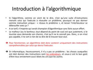 Introduction à l’algorithmique
• Si l’algorithme, comme on vient de le dire, n’est qu’une suite d’instructions
menant celui qui l’exécute à résoudre un problème, pourquoi ne pas donner
comme instruction unique : « résous le problème », et laisser l’interlocuteur se
débrouiller avec ça ?
• A ce tarif, n’importe qui serait champion d’algorithmique sans faire aucun effort.
• Le malheur (ou le bonheur, tout dépend du point de vue) est que justement, si le
touriste vous demande son chemin, c’est qu’il ne le connaît pas. Donc, si on n’est
pas capable, il ne sert à rien de lui dire de le trouver tout seul.
 Pour fonctionner, un algorithme doit donc contenir uniquement des instructions
compréhensibles par celui qui devra l’exécuter.
 En informatique, heureusement, il n’y a pas ce problème : les choses auxquelles
ont doit donner des instructions sont les ordinateurs, et ceux-ci ont le bon goût
d’être tous strictement aussi idiots les uns que les autres.
 