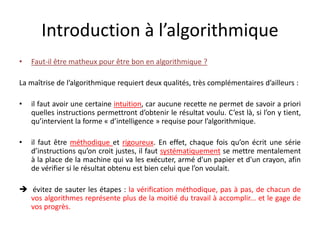 Introduction à l’algorithmique
• Faut-il être matheux pour être bon en algorithmique ?
La maîtrise de l’algorithmique requiert deux qualités, très complémentaires d’ailleurs :
• il faut avoir une certaine intuition, car aucune recette ne permet de savoir a priori
quelles instructions permettront d’obtenir le résultat voulu. C’est là, si l’on y tient,
qu’intervient la forme « d’intelligence » requise pour l’algorithmique.
• il faut être méthodique et rigoureux. En effet, chaque fois qu’on écrit une série
d’instructions qu’on croit justes, il faut systématiquement se mettre mentalement
à la place de la machine qui va les exécuter, armé d'un papier et d'un crayon, afin
de vérifier si le résultat obtenu est bien celui que l’on voulait.
 évitez de sauter les étapes : la vérification méthodique, pas à pas, de chacun de
vos algorithmes représente plus de la moitié du travail à accomplir... et le gage de
vos progrès.
 