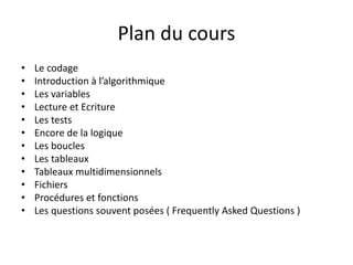 Plan du cours
• Le codage
• Introduction à l’algorithmique
• Les variables
• Lecture et Ecriture
• Les tests
• Encore de la logique
• Les boucles
• Les tableaux
• Tableaux multidimensionnels
• Fichiers
• Procédures et fonctions
• Les questions souvent posées ( Frequently Asked Questions )
 