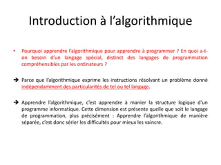 Introduction à l’algorithmique
• Pourquoi apprendre l’algorithmique pour apprendre à programmer ? En quoi a-t-
on besoin d’un langage spécial, distinct des langages de programmation
compréhensibles par les ordinateurs ?
 Parce que l’algorithmique exprime les instructions résolvant un problème donné
indépendamment des particularités de tel ou tel langage.
 Apprendre l’algorithmique, c’est apprendre à manier la structure logique d’un
programme informatique. Cette dimension est présente quelle que soit le langage
de programmation, plus précisément : Apprendre l’algorithmique de manière
séparée, c’est donc sérier les difficultés pour mieux les vaincre.
 