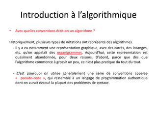 Introduction à l’algorithmique
• Avec quelles conventions écrit-on un algorithme ?
Historiquement, plusieurs types de notations ont représenté des algorithmes.
- Il y a eu notamment une représentation graphique, avec des carrés, des losanges,
etc. qu’on appelait des organigrammes. Aujourd’hui, cette représentation est
quasiment abandonnée, pour deux raisons. D’abord, parce que dès que
l’algorithme commence à grossir un peu, ce n’est plus pratique du tout du tout.
- C’est pourquoi on utilise généralement une série de conventions appelée
« pseudo-code », qui ressemble à un langage de programmation authentique
dont on aurait évacué la plupart des problèmes de syntaxe.
 