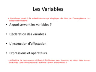 Les Variables
« N’attribuez jamais à la malveillance ce qui s’explique très bien par l’incompétence. » -
Napoléon Bonaparte
• A quoi servent les variables ?
• Déclaration des variables
• L’instruction d’affectation
• Expressions et opérateurs
« A l’origine de toute erreur attribuée à l’ordinateur, vous trouverez au moins deux erreurs
humaines. Dont celle consistant à attribuer l’erreur à l’ordinateur. »
 