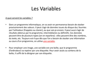 Les Variables
A quoi servent les variables ?
• Dans un programme informatique, on va avoir en permanence besoin de stocker
provisoirement des valeurs. Il peut s’agir de données issues du disque dur, fournies
par l’utilisateur (frappées au clavier), ou que sais-je encore. Il peut aussi s’agir de
résultats obtenus par le programme, intermédiaires ou définitifs. Ces données
peuvent être de plusieurs types (on en reparlera) : elles peuvent être des nombres,
du texte, etc. Toujours est-il que dès que l’on a besoin de stocker une information
au cours d’un programme, on utilise une variable.
• Pour employer une image, une variable est une boîte, que le programme
(l’ordinateur) va repérer par une étiquette. Pour avoir accès au contenu de la
boîte, il suffit de la désigner par son étiquette.
 