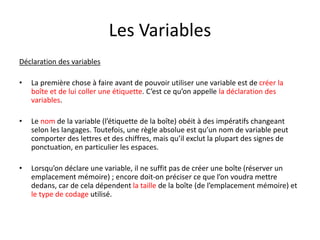 Les Variables
Déclaration des variables
• La première chose à faire avant de pouvoir utiliser une variable est de créer la
boîte et de lui coller une étiquette. C’est ce qu’on appelle la déclaration des
variables.
• Le nom de la variable (l’étiquette de la boîte) obéit à des impératifs changeant
selon les langages. Toutefois, une règle absolue est qu’un nom de variable peut
comporter des lettres et des chiffres, mais qu’il exclut la plupart des signes de
ponctuation, en particulier les espaces.
• Lorsqu’on déclare une variable, il ne suffit pas de créer une boîte (réserver un
emplacement mémoire) ; encore doit-on préciser ce que l’on voudra mettre
dedans, car de cela dépendent la taille de la boîte (de l’emplacement mémoire) et
le type de codage utilisé.
 