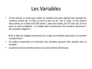 Les Variables
• Si l’on réserve un octet pour coder un nombre cela peut signifier par exemple les
nombres entiers de 1 à 256, ou de 0 à 255, ou de –127 à +128… Si l’on réserve
deux octets, on a droit à 65 536 valeurs ; avec trois octets, 16 777 216, etc. Et là se
pose un autre problème : ce codage doit-il représenter des nombres décimaux ?
des nombres négatifs ?
Bref, le type de codage (autrement dit, le type de variable) choisi pour un nombre
va déterminer :
• les valeurs maximales et minimales des nombres pouvant être stockés dans la
variable.
• la précision de ces nombres (dans le cas de nombres décimaux).
 