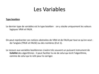 Les Variables
Type booléen
Le dernier type de variables est le type booléen : on y stocke uniquement les valeurs
logiques VRAI et FAUX.
On peut représenter ces notions abstraites de VRAI et de FAUX par tout ce qu'on veut :
de l'anglais (TRUE et FALSE) ou des nombres (0 et 1).
Le recours aux variables booléennes s'avère très souvent un puissant instrument de
lisibilité des algorithmes : il peut faciliter la vie de celui qui écrit l'algorithme,
comme de celui qui le relit pour le corriger.
 