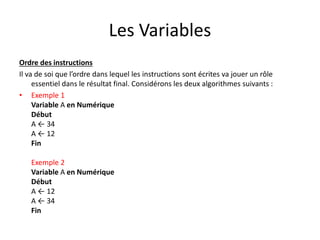 Les Variables
Ordre des instructions
Il va de soi que l’ordre dans lequel les instructions sont écrites va jouer un rôle
essentiel dans le résultat final. Considérons les deux algorithmes suivants :
• Exemple 1
Variable A en Numérique
Début
A ← 34
A ← 12
Fin
Exemple 2
Variable A en Numérique
Début
A ← 12
A ← 34
Fin
 