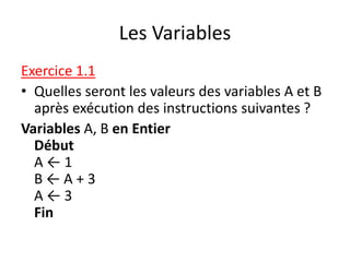 Les Variables
Exercice 1.1
• Quelles seront les valeurs des variables A et B
après exécution des instructions suivantes ?
Variables A, B en Entier
Début
A ← 1
B ← A + 3
A ← 3
Fin
 