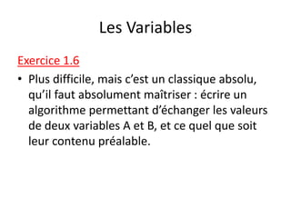 Les Variables
Exercice 1.6
• Plus difficile, mais c’est un classique absolu,
qu’il faut absolument maîtriser : écrire un
algorithme permettant d’échanger les valeurs
de deux variables A et B, et ce quel que soit
leur contenu préalable.
 