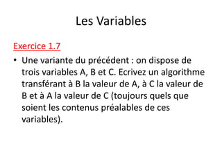 Les Variables
Exercice 1.7
• Une variante du précédent : on dispose de
trois variables A, B et C. Ecrivez un algorithme
transférant à B la valeur de A, à C la valeur de
B et à A la valeur de C (toujours quels que
soient les contenus préalables de ces
variables).
 