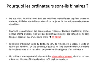 Pourquoi les ordinateurs sont-ils binaires ?
• De nos jours, les ordinateurs sont ces machines merveilleuses capables de traiter
du texte, d’afficher des tableaux de maître, de jouer de la musique ou de projeter
des vidéos
• Pourtant, les ordinateurs ont beau sembler repousser toujours plus loin les limites
de leur champ d’action, il ne faut pas oublier qu’en réalité, ces fiers-à-bras ne sont
toujours capables que d’une seule chose  le calcul
• Lorsqu’un ordinateur traite du texte, du son, de l’image, de la vidéo, il traite en
réalité des nombres. En fait, dire cela, c’est déjà lui faire trop d’honneur. Car même
le simple nombre « 3 » reste hors de portée de l’intelligence d’un ordinateur.
• Un ordinateur manipule exclusivement des informations binaires, dont on ne peut
même pas dire sans être tendancieux qu’il s’agit de nombres.
 