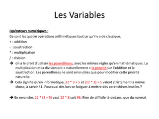 Les Variables
Opérateurs numériques :
Ce sont les quatre opérations arithmétiques tout ce qu’il y a de classique.
+ : addition
- : soustraction
* : multiplication
/ : division
 on a le droit d’utiliser les parenthèses, avec les mêmes règles qu’en mathématiques. La
multiplication et la division ont « naturellement » la priorité sur l’addition et la
soustraction. Les parenthèses ne sont ainsi utiles que pour modifier cette priorité
naturelle.
 Cela signifie qu’en informatique, 12 * 3 + 5 et (12 * 3) + 5 valent strictement la même
chose, à savoir 41. Pourquoi dès lors se fatiguer à mettre des parenthèses inutiles ?
 En revanche, 12 * (3 + 5) vaut 12 * 8 soit 96. Rien de difficile là-dedans, que du normal.
 