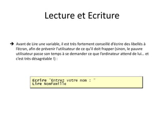 Lecture et Ecriture
 Avant de Lire une variable, il est très fortement conseillé d’écrire des libellés à
l’écran, afin de prévenir l’utilisateur de ce qu’il doit frapper (sinon, le pauvre
utilisateur passe son temps à se demander ce que l’ordinateur attend de lui… et
c’est très désagréable !) :
 