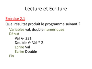 Lecture et Ecriture
Exercice 2.1
Quel résultat produit le programme suivant ?
Variables val, double numériques
Début
Val ← 231
Double ← Val * 2
Ecrire Val
Ecrire Double
Fin
 