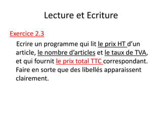 Lecture et Ecriture
Exercice 2.3
Ecrire un programme qui lit le prix HT d’un
article, le nombre d’articles et le taux de TVA,
et qui fournit le prix total TTC correspondant.
Faire en sorte que des libellés apparaissent
clairement.
 