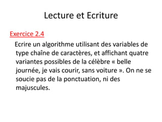 Lecture et Ecriture
Exercice 2.4
Ecrire un algorithme utilisant des variables de
type chaîne de caractères, et affichant quatre
variantes possibles de la célèbre « belle
journée, je vais courir, sans voiture ». On ne se
soucie pas de la ponctuation, ni des
majuscules.
 