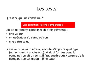 Les tests
Qu’est ce qu’une condition ?
une condition est composée de trois éléments :
• une valeur
• un opérateur de comparaison
• une autre valeur
Les valeurs peuvent être a priori de n’importe quel type
(numériques, caractères…). Mais si l’on veut que la
comparaison ait un sens, il faut que les deux valeurs de la
comparaison soient du même type !
 