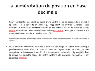 La numérotation de position en base
décimale
• Pour représenter un nombre, aussi grand soit-il, nous disposons d’un alphabet
spécialisé : une série de 10 signes qui s’appellent les chiffres. Et lorsque nous
écrivons un nombre en mettant certains de ces chiffres les uns derrière les autres,
l’ordre dans lequel nous mettons les chiffres est capital. Ainsi, par exemple, 2 569
n’est pas du tout le même nombre que 9 562.
pourquoi ? Quel opération, quel décodage mental effectuons-nous lorsque nous lisons une suite de chiffres représentant un
nombre ?
• Nous sommes tellement habitués à faire ce décodage de façon instinctive que
généralement nous n’en connaissons plus les règles. Mais ce n’est pas très
compliqué de les reconstituer… Et c’est là que nous mettons le doigt en plein dans
la deuxième caractéristique de notre système de notation numérique : son
caractère décimal.
 